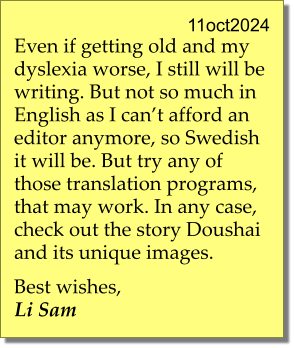 11oct2024 Even if getting old and my dyslexia worse, I still will be writing. But not so much in English as I can’t afford an editor anymore, so Swedish it will be. But try any of those translation programs, that may work. In any case, check out the story Doushai and its unique images.  Best wishes, Li Sam